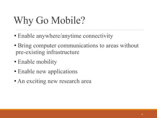 Why Go Mobile?
• Enable anywhere/anytime connectivity
• Bring computer communications to areas without
pre-existing infrastructure
• Enable mobility
• Enable new applications
• An exciting new research area
6
 