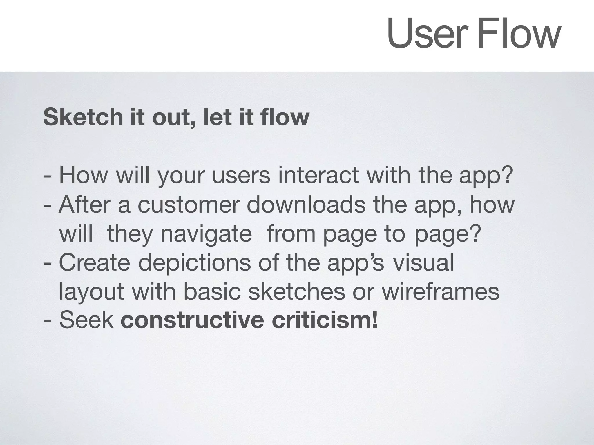 User Flow
Sketch it out, let it flow
 
- How	will	your	users	interact	with	the	app?

- After		a	customer	downloads	the	app,	how	
will they navigate	 from page to	page?

- Create	depictions	of		the	app’s	visual	
layout with basic sketches or wireframes

- Seek	constructive criticism!
 