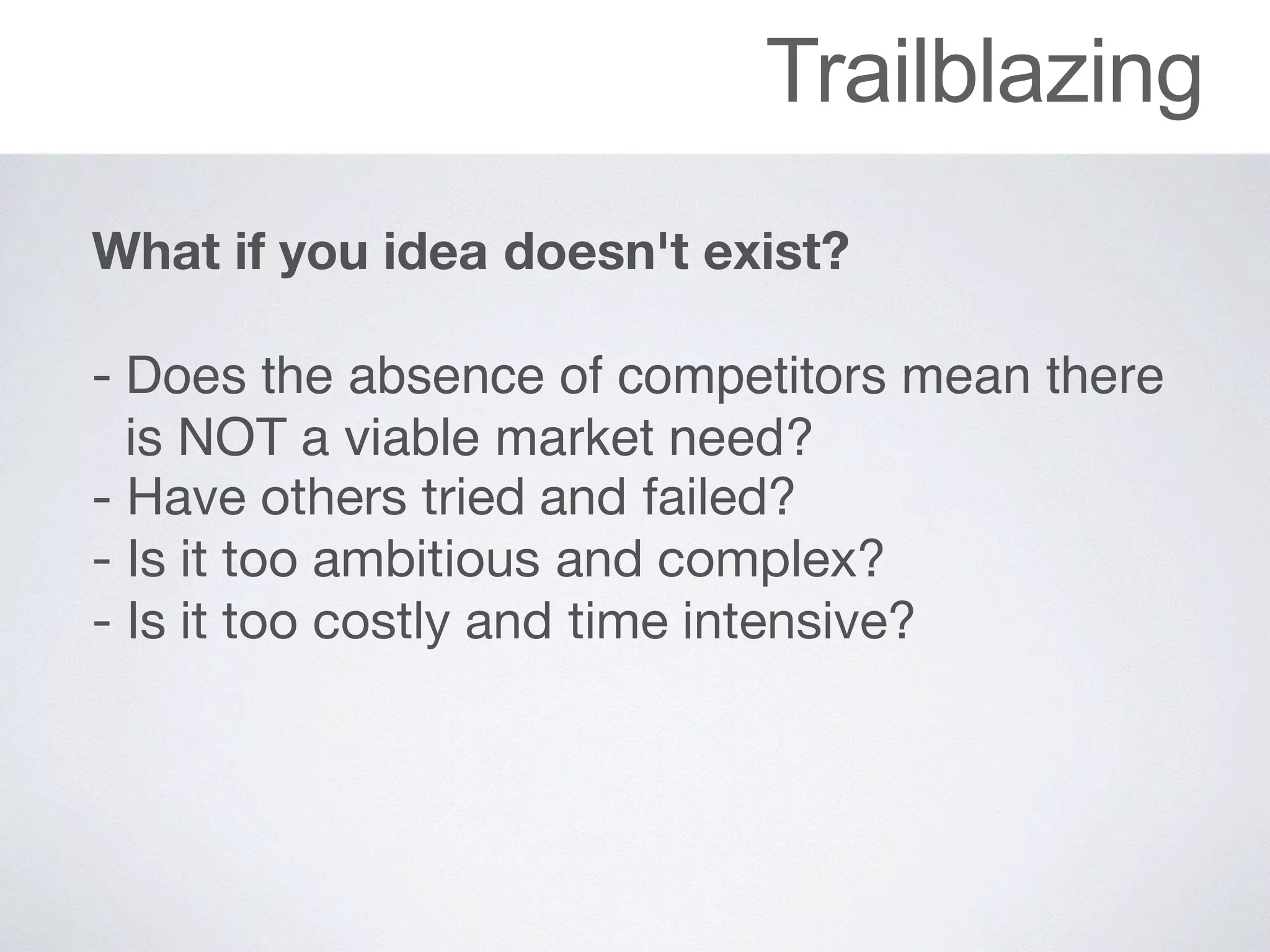 Trailblazing
What if you idea doesn't exist?
 
- Does the absence of competitors mean there
is NOT a viable market need?

- Have	others	tried	and	failed?

- Is	it	too	ambitious	and	complex?

- Is	it	too	costly	and	time	intensive?
 