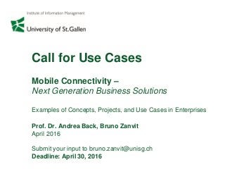 Call for Use Cases
Mobile Connectivity –
Next Generation Business Solutions
Examples of Concepts, Projects, and Use Cases in Enterprises
Prof. Dr. Andrea Back, Bruno Zanvit
April 2016
Submit your input to bruno.zanvit@unisg.ch
Deadline: April 30, 2016
 