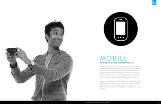 M obile
                                                                   The Next Media Powerhouse
                                                                   When the first call was placed on a handheld mobile phone in 1973, the
                                                                   prototype device used was capable of less than 30 minutes of battery life
                                                                   and took 10 hours to re-charge. Fast-forward some 40 years later and
                                                                   mobile device ownership has reached critical mass around the world.
                                                                   Today, these devices serve as the primary communications and media
                                                                   vehicles for many and play an increasingly important role in the daily
                                                                   lives of consumers in both developed and high-growth economies.

                                                                   To better understand today’s mobile world, we’ve selected data from the
                                                                   following countries – Australia, Brazil, China, India, Italy, South Korea,
                                                                   Russia, Turkey, the United Kingdom, and the United States – for an in-
                                                                   depth look at mobile consumers and how they use their devices around
                                                                   the globe.




2   The Mobile Consumer: A Global Snapshot   The Mobile Consumer: A Global Snapshot                                                             3
 