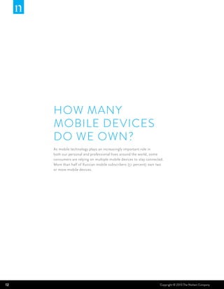 HOW MANY
     MOBILE DEVICES
     DO WE OWN?
     As mobile technology plays an increasingly important role in
     both our personal and professional lives around the world, some
     consumers are relying on multiple mobile devices to stay connected.
     More than half of Russian mobile subscribers (51 percent) own two
     or more mobile devices.




12                                                                   Copyright © 2013 The Nielsen Company
 