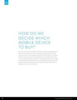 How do we
     decide which
     mobile device
     to buy?
     Consumers around the world are collectively embracing mobile devices
     and the criteria they use to determine which device to buy vary from
     country to country. Getting good value for the money spent on a device
     matters more to consumers responsible for purchase decisions in the
     U.S., U.K., Italy and China. Russian consumers say they care more about
     “stylish design” when deciding which mobile device to purchase, while
     Chinese consumers are more concerned with having a wide choice of
     applications to use on their device.




16                                                                    Copyright © 2013 The Nielsen Company
 