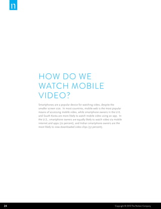 How do we
     watch mobile
     video?
     Smartphones are a popular device for watching video, despite the
     smaller screen size. In most countries, mobile web is the most popular
     means of accessing mobile video, while smartphone owners in the U.K.
     and South Korea are more likely to watch mobile video using an app. In
     the U.S., smartphone owners are equally likely to watch video via mobile
     internet and apps (72 percent), and Indian smartphone owners are the
     most likely to view downloaded video clips (57 percent).




24                                                                     Copyright © 2013 The Nielsen Company
 