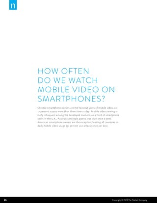 How often
     do we watch
     mobile video on
     smartphones?
     Chinese smartphone owners are the heaviest users of mobile video, as
     17 percent access more than three times a day. Mobile video viewing is
     fairly infrequent among the developed markets, as a third of smartphone
     users in the U.K., Australia and Italy access less than once a week.
     American smartphone owners are the exception, leading all countries in
     daily mobile video usage (31 percent use at least once per day).




26                                                                    Copyright © 2013 The Nielsen Company
 