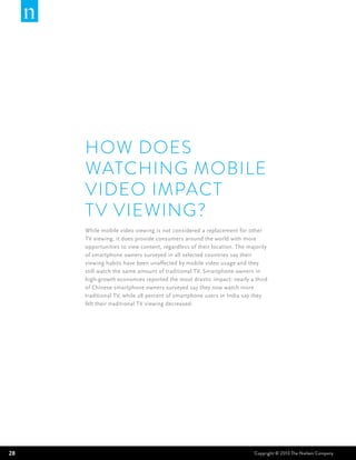 HOW DOES
     watching MOBILE
     VIDEO IMPACT
     TV VIEWING?
     While mobile video viewing is not considered a replacement for other
     TV viewing, it does provide consumers around the world with more
     opportunities to view content, regardless of their location. The majority
     of smartphone owners surveyed in all selected countries say their
     viewing habits have been unaffected by mobile video usage and they
     still watch the same amount of traditional TV. Smartphone owners in
     high-growth economies reported the most drastic impact: nearly a third
     of Chinese smartphone owners surveyed say they now watch more
     traditional TV, while 28 percent of smartphone users in India say they
     felt their traditional TV viewing decreased.




28                                                                      Copyright © 2013 The Nielsen Company
 