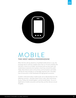 M obile
                      The Next Media Powerhouse
                      When the first call was placed on a handheld mobile phone in 1973, the
                      prototype device used was capable of less than 30 minutes of battery life
                      and took 10 hours to re-charge. Fast-forward some 40 years later and
                      mobile device ownership has reached critical mass around the world.
                      Today, these devices serve as the primary communications and media
                      vehicles for many and play an increasingly important role in the daily
                      lives of consumers in both developed and high-growth economies.

                      To better understand today’s mobile world, we’ve selected data from the
                      following countries – Australia, Brazil, China, India, Italy, South Korea,
                      Russia, Turkey, the United Kingdom, and the United States – for an in-
                      depth look at mobile consumers and how they use their devices around
                      the globe.




The Mobile Consumer: A Global Snapshot                                                             3
 