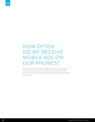 HOW OFTEN
     DO WE RECEIVE
     MOBILE ADS ON
     OUR PHONES?
     In all countries except India, smartphone owners are most likely to
     receive mobile ads about once a day. Indian smartphone owners
     receive mobile ads less frequently, with 39 percent seeing them about
     once a week.




32                                                                     Copyright © 2013 The Nielsen Company
 