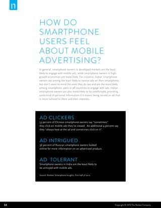 HOW DO
     SMARTPHONE
     USERS FEEL
     ABOUT MOBILE
     ADVERTISING?
     In general, smartphone owners in developed markets are the least
     likely to engage with mobile ads, while smartphone owners in high-
     growth economies are more likely. For instance, Indian smartphone
     owners are among the least likely to receive ads on their smartphone,
     but don’t seem to mind the ones they do see and are the most likely
     among smartphone users in all countries to engage with ads. Indian
     smartphone owners are also more likely to be comfortable providing
     some kind of personal information if it means being served an ad that
     is more tailored to them and their interests.




     Ad Clickers
     53 percent of Chinese smartphone owners say “sometimes”
     they click on mobile ads they’ve viewed. An additional 4 percent say
     they “always look at the ad and sometimes click on it”.



     Ad Intrigued
     36 percent of Russian smartphone owners looked
     online for more information on an advertised product.



     AD TOLERANT
     Smartphone owners in India are the least likely to
     be annoyed with mobile ads.

     Source: Nielsen Smartphone Insights, first half of 2012




34                                                                    Copyright © 2013 The Nielsen Company
 