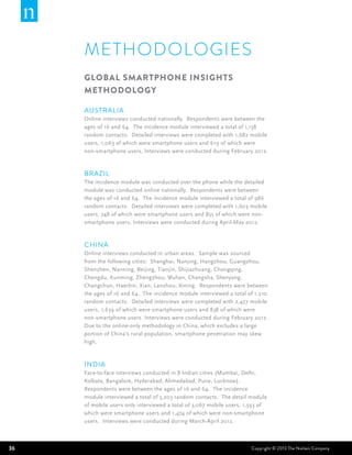 METHODOLOGIES
     Global Smartphone Insights
     Methodology

     Australia
     Online interviews conducted nationally. Respondents were between the
     ages of 16 and 64. The incidence module interviewed a total of 1,158
     random contacts. Detailed interviews were completed with 1,682 mobile
     users, 1,063 of which were smartphone users and 619 of which were
     non-smartphone users. Interviews were conducted during February 2012.



     Brazil
     The incidence module was conducted over the phone while the detailed
     module was conducted online nationally. Respondents were between
     the ages of 16 and 64. The incidence module interviewed a total of 986
     random contacts. Detailed interviews were completed with 1,603 mobile
     users, 748 of which were smartphone users and 855 of which were non-
     smartphone users. Interviews were conducted during April-May 2012.



     China
     Online interviews conducted in urban areas. Sample was sourced
     from the following cities: Shanghai, Nanjing, Hangzhou, Guangzhou,
     Shenzhen, Nanning, Beijing, Tianjin, Shijiazhuang, Chongqing,
     Chengdu, Kunming, Zhengzhou, Wuhan, Changsha, Shenyang,
     Changchun, Haerbin, Xian, Lanzhou, Xining. Respondents were between
     the ages of 16 and 64. The incidence module interviewed a total of 1,210
     random contacts. Detailed interviews were completed with 2,477 mobile
     users, 1,639 of which were smartphone users and 838 of which were
     non-smartphone users. Interviews were conducted during February 2012.
     Due to the online-only methodology in China, which excludes a large
     portion of China’s rural population, smartphone penetration may skew
     high.



     India
     Face-to-face interviews conducted in 8 Indian cities (Mumbai, Delhi,
     Kolkata, Bangalore, Hyderabad, Ahmedabad, Pune, Lucknow).
     Respondents were between the ages of 16 and 64. The incidence
     module interviewed a total of 3,203 random contacts. The detail module
     of mobile users only interviewed a total of 3,067 mobile users, 1,593 of
     which were smartphone users and 1,474 of which were non-smartphone
     users. Interviews were conducted during March-April 2012.



36                                                                    Copyright © 2013 The Nielsen Company
 