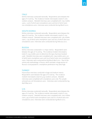 Italy
                     Online interviews conducted nationally. Respondents were between the
                     ages of 16 and 64. The incidence module interviewed a total of 1,062
                     random contacts. Detailed interviews were completed with 1,632 mobile
                     users, 1,026 of which were smartphone users and 606 of which were
                     non-smartphone users. Interviews were conducted during March 2012.



                     South Korea
                     Online interviews conducted nationally. Respondents were between the
                     ages of 16 and 64. The incidence module interviewed a total of 1,041
                     random contacts. Detailed interviews were completed with 1,765 mobile
                     users, 1,145 of which were smartphone users and 620 of which were non-
                     smartphone users. Interviews were conducted during February 2012.



                     Russia
                     Online interviews conducted in 12 major metros. Respondents were
                     between the ages of 16 and 64. The incidence module interviewed a
                     total of 1,039 mobile users to determine the type of primary handset
                     used. Detailed interviews were completed with 1,645 mobile users, 912
                     of which were smartphone users and 733 of which were non-smartphone
                     users. Interviews were conducted during March-April 2012. Due to the
                     online-only methodology in Russia, which excludes a large portion of
                     Russia’s rural population, smartphone penetration may skew high.



                     Turkey
                     Face-to-face interviews conducted in large and medium metros.
                     Respondents were between the ages of 16 and 64. The incidence
                     module interviewed a total of 4,042 random contacts. Detailed
                     interviews were completed with smartphone users only. The sample
                     achieved was 776 Smartphone users. Interviews were conducted during
                     April-May 2012.



                     U.K.
                     Online interviews conducted nationally. Respondents were between the
                     ages of 16 and 64. The incidence module interviewed a total of 1,025
                     random contacts. Detailed interviews were completed with 1,607 mobile
                     users, 995 of which were smartphone users and 612 of which were non-
                     smartphone users. Interviews were conducted during March 2012.




The Mobile Consumer: A Global Snapshot                                                        37
 