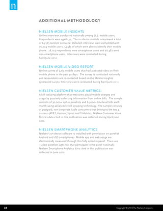 ADDITIONAL Methodology

     Nielsen Mobile Insights
     Online interviews conducted nationally among U.S. mobile users.
     Respondents were aged 13+. The incidence module interviewed a total
     of 84,565 random contacts. Detailed interviews were completed with
     76,204 mobile users, 54,585 of which were able to identify their mobile
     phone. 28,103 respondents were smartphone users and 26,482 were
     non-smartphone users. Interviews were conducted during
     April-June 2012.


     Nielsen Mobile Video Report
     Online survey of 5,719 mobile users that had accessed video on their
     mobile phone in the past 30 days. The survey is conducted nationally
     and respondents are re-contacted based on the Mobile Insights
     syndicated survey. Interviews were conducted during April-June 2012.


     Nielsen Customer Value Metrics:
     A bill-scraping platform that measures actual mobile charges and
     usage by passively collecting information from online bills. The sample
     consists of 30,000+ opt-in panelists and 65,000+ line-level bills each
     month using advanced e-bill scraping technology. The sample consists
     of postpaid, non-corporate liable consumers that belong to the top 4
     carriers (AT&T, Verizon, Sprint and T-Mobile). Nielsen Customer Value
     Metrics data cited in this publication was collected during April-June
     2012.


     Nielsen Smartphone Analytics
     Nielsen’s on-device software is installed with permission on panelist
     Android and iOS smartphones. Mobile app and web usage are
     electronically measured through this fully opted-in panel. There are
     ~5,000 panelists ages 18+ that participate in the panel nationally.
     Nielsen Smartphone Analytics data cited in this publication was
     collected in June 2012.




38                                                                     Copyright © 2013 The Nielsen Company
 
