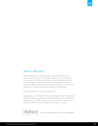About Nielsen
                     Nielsen Holdings N.V. (NYSE: NLSN) is a global information and
                     measurement company with leading market positions in marketing
                     and consumer information, television and other media measurement,
                     online intelligence, mobile measurement, trade shows and related
                     properties. Nielsen has a presence in approximately 100 countries, with
                     headquarters in New York, USA and Diemen, the Netherlands.

                     For more information, visit www.nielsen.com.

                     Copyright © 2013 The Nielsen Company. All rights reserved. Nielsen and
                     the Nielsen logo are trademarks or registered trademarks of CZT/ACN
                     Trademarks, L.L.C. Other product and service names are trademarks or
                     registered trademarks of their respective companies. 13/5993




The Mobile Consumer: A Global Snapshot                                                         39
 