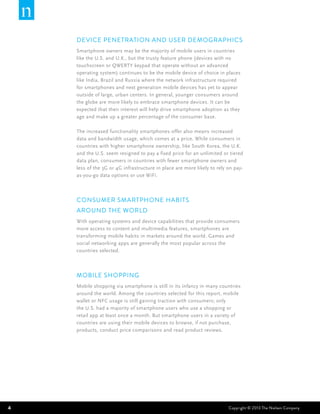 Device Penetration and User Demographics
    Smartphone owners may be the majority of mobile users in countries
    like the U.S. and U.K., but the trusty feature phone (devices with no
    touchscreen or QWERTY keypad that operate without an advanced
    operating system) continues to be the mobile device of choice in places
    like India, Brazil and Russia where the network infrastructure required
    for smartphones and next generation mobile devices has yet to appear
    outside of large, urban centers. In general, younger consumers around
    the globe are more likely to embrace smartphone devices. It can be
    expected that their interest will help drive smartphone adoption as they
    age and make up a greater percentage of the consumer base.

    The increased functionality smartphones offer also means increased
    data and bandwidth usage, which comes at a price. While consumers in
    countries with higher smartphone ownership, like South Korea, the U.K.
    and the U.S. seem resigned to pay a fixed price for an unlimited or tiered
    data plan, consumers in countries with fewer smartphone owners and
    less of the 3G or 4G infrastructure in place are more likely to rely on pay-
    as-you-go data options or use WiFi.



    Consumer Smartphone Habits
    Around the World
    With operating systems and device capabilities that provide consumers
    more access to content and multimedia features, smartphones are
    transforming mobile habits in markets around the world. Games and
    social networking apps are generally the most popular across the
    countries selected.



    Mobile Shopping
    Mobile shopping via smartphone is still in its infancy in many countries
    around the world. Among the countries selected for this report, mobile
    wallet or NFC usage is still gaining traction with consumers; only
    the U.S. had a majority of smartphone users who use a shopping or
    retail app at least once a month. But smartphone users in a variety of
    countries are using their mobile devices to browse, if not purchase,
    products, conduct price comparisons and read product reviews.




4                                                                        Copyright © 2013 The Nielsen Company
 