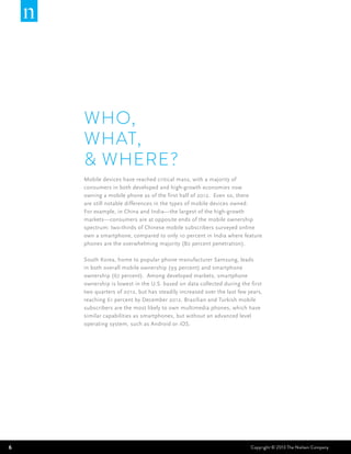 WHO,
    WHAT,
    & WHERE?
    Mobile devices have reached critical mass, with a majority of
    consumers in both developed and high-growth economies now
    owning a mobile phone as of the first half of 2012. Even so, there
    are still notable differences in the types of mobile devices owned.
    For example, in China and India—the largest of the high-growth
    markets—consumers are at opposite ends of the mobile ownership
    spectrum: two-thirds of Chinese mobile subscribers surveyed online
    own a smartphone, compared to only 10 percent in India where feature
    phones are the overwhelming majority (80 percent penetration).

    South Korea, home to popular phone manufacturer Samsung, leads
    in both overall mobile ownership (99 percent) and smartphone
    ownership (67 percent). Among developed markets, smartphone
    ownership is lowest in the U.S. based on data collected during the first
    two quarters of 2012, but has steadily increased over the last few years,
    reaching 61 percent by December 2012. Brazilian and Turkish mobile
    subscribers are the most likely to own multimedia phones, which have
    similar capabilities as smartphones, but without an advanced level
    operating system, such as Android or iOS.




6                                                                       Copyright © 2013 The Nielsen Company
 