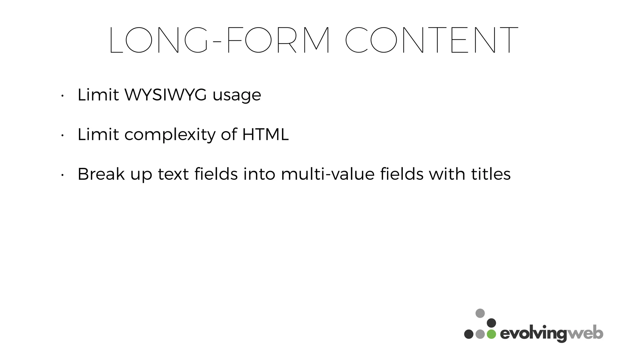 LONG-FORM CONTENT
• Limit WYSIWYG usage
• Limit complexity of HTML
• Break up text ﬁelds into multi-value ﬁelds with titles
 