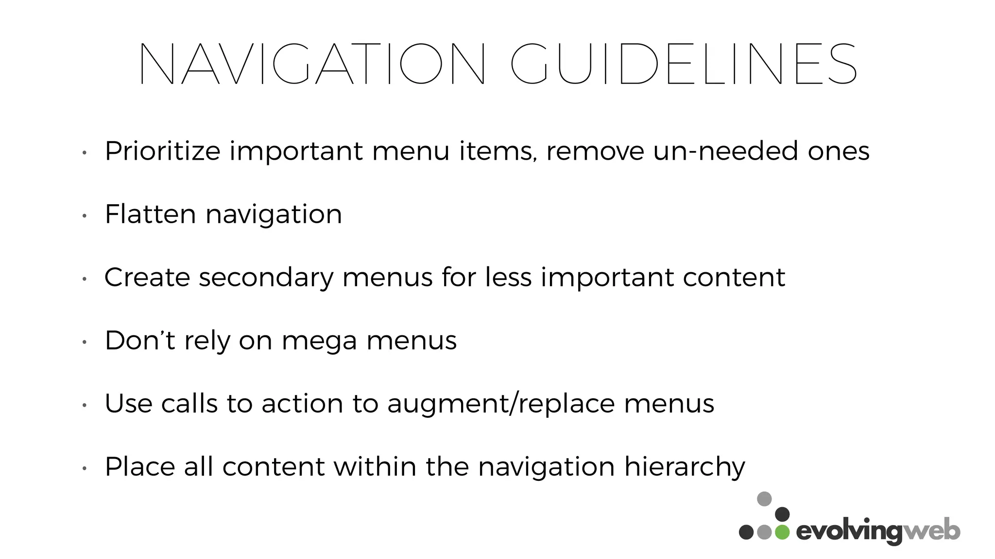 NAVIGATION GUIDELINES
• Prioritize important menu items, remove un-needed ones
• Flatten navigation
• Create secondary menus for less important content
• Don’t rely on mega menus
• Use calls to action to augment/replace menus
• Place all content within the navigation hierarchy
 