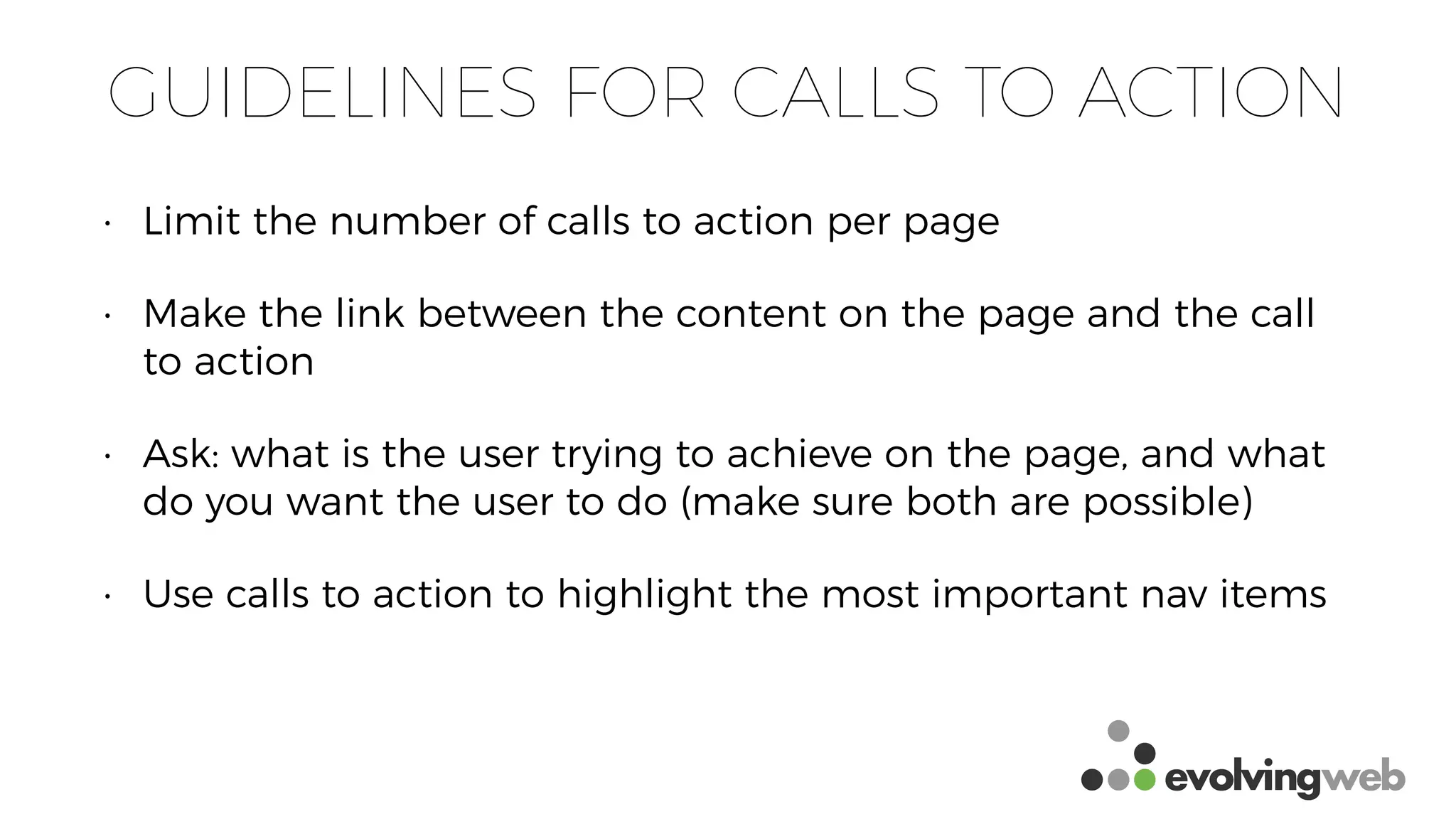 GUIDELINES FOR CALLS TO ACTION
• Limit the number of calls to action per page
• Make the link between the content on the page and the call
to action
• Ask: what is the user trying to achieve on the page, and what
do you want the user to do (make sure both are possible)
• Use calls to action to highlight the most important nav items
 
