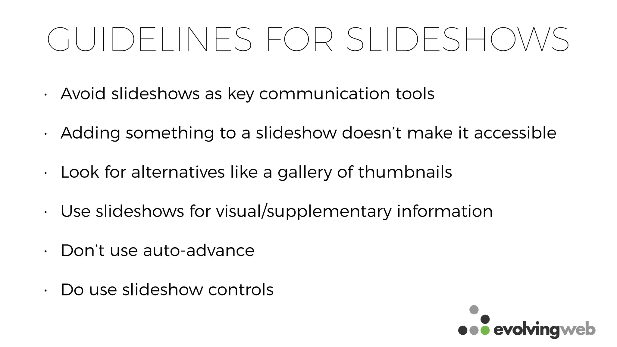 GUIDELINES FOR SLIDESHOWS
• Avoid slideshows as key communication tools
• Adding something to a slideshow doesn’t make it accessible
• Look for alternatives like a gallery of thumbnails
• Use slideshows for visual/supplementary information
• Don’t use auto-advance
• Do use slideshow controls
 