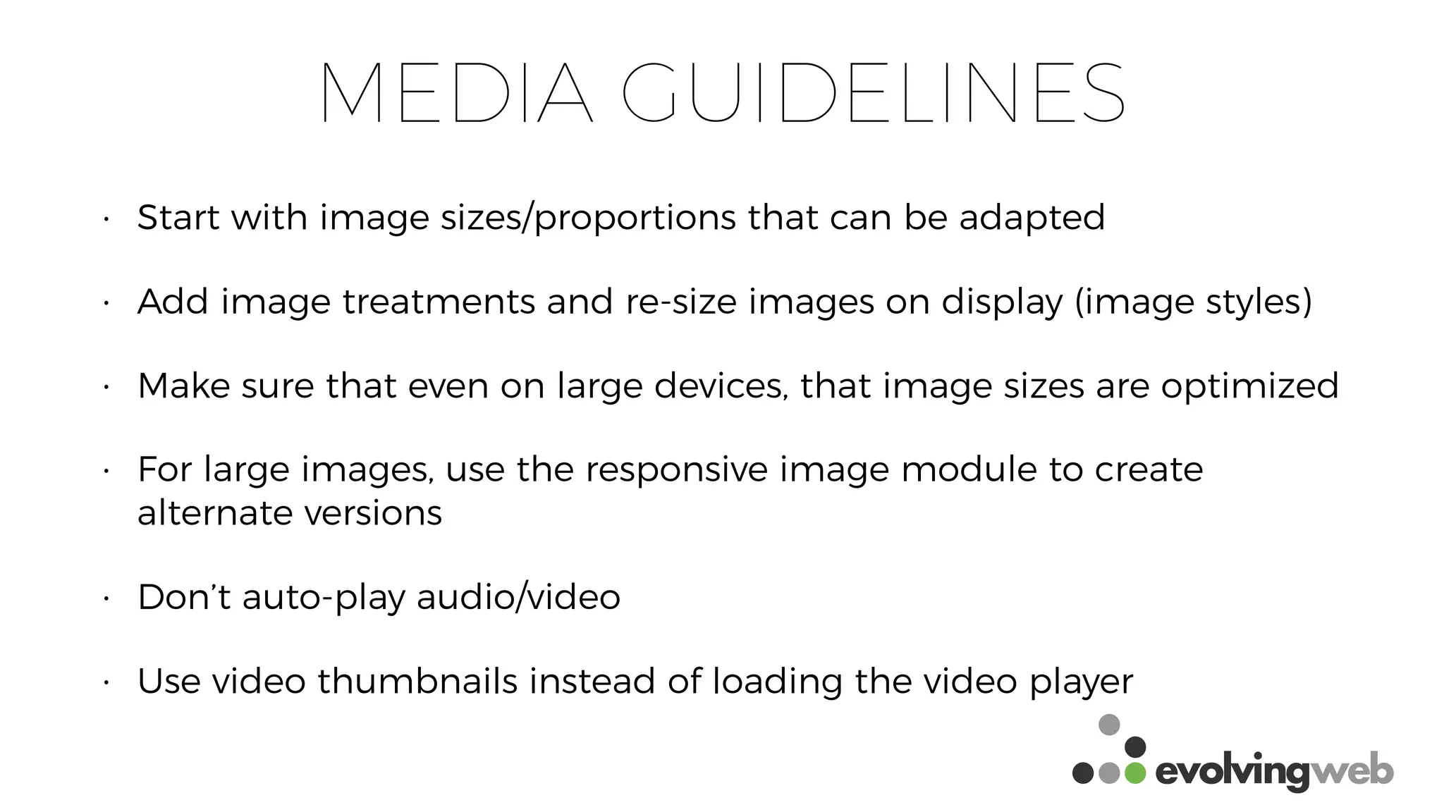 MEDIA GUIDELINES
• Start with image sizes/proportions that can be adapted
• Add image treatments and re-size images on display (image styles)
• Make sure that even on large devices, that image sizes are optimized
• For large images, use the responsive image module to create
alternate versions
• Don’t auto-play audio/video
• Use video thumbnails instead of loading the video player
 