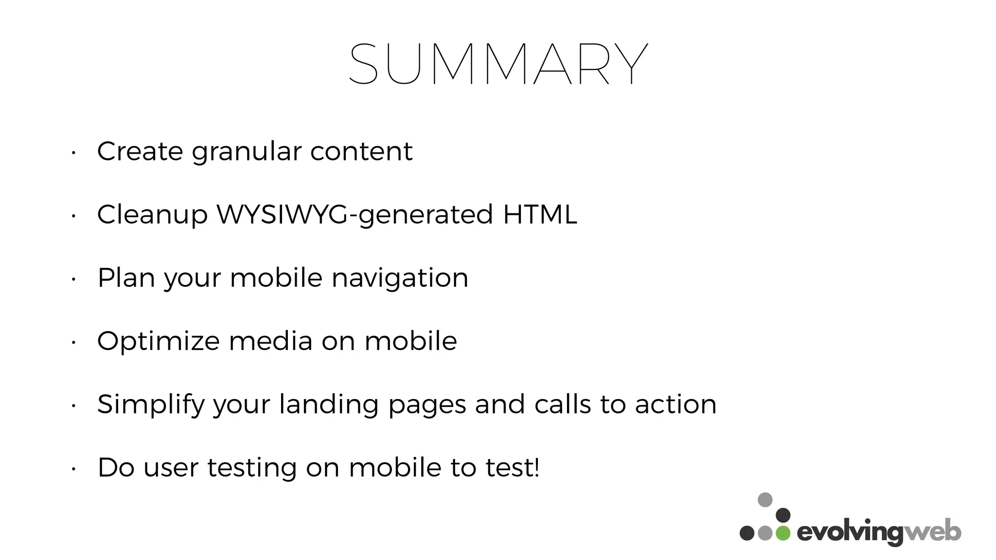 SUMMARY
• Create granular content
• Cleanup WYSIWYG-generated HTML
• Plan your mobile navigation
• Optimize media on mobile
• Simplify your landing pages and calls to action
• Do user testing on mobile to test!
 