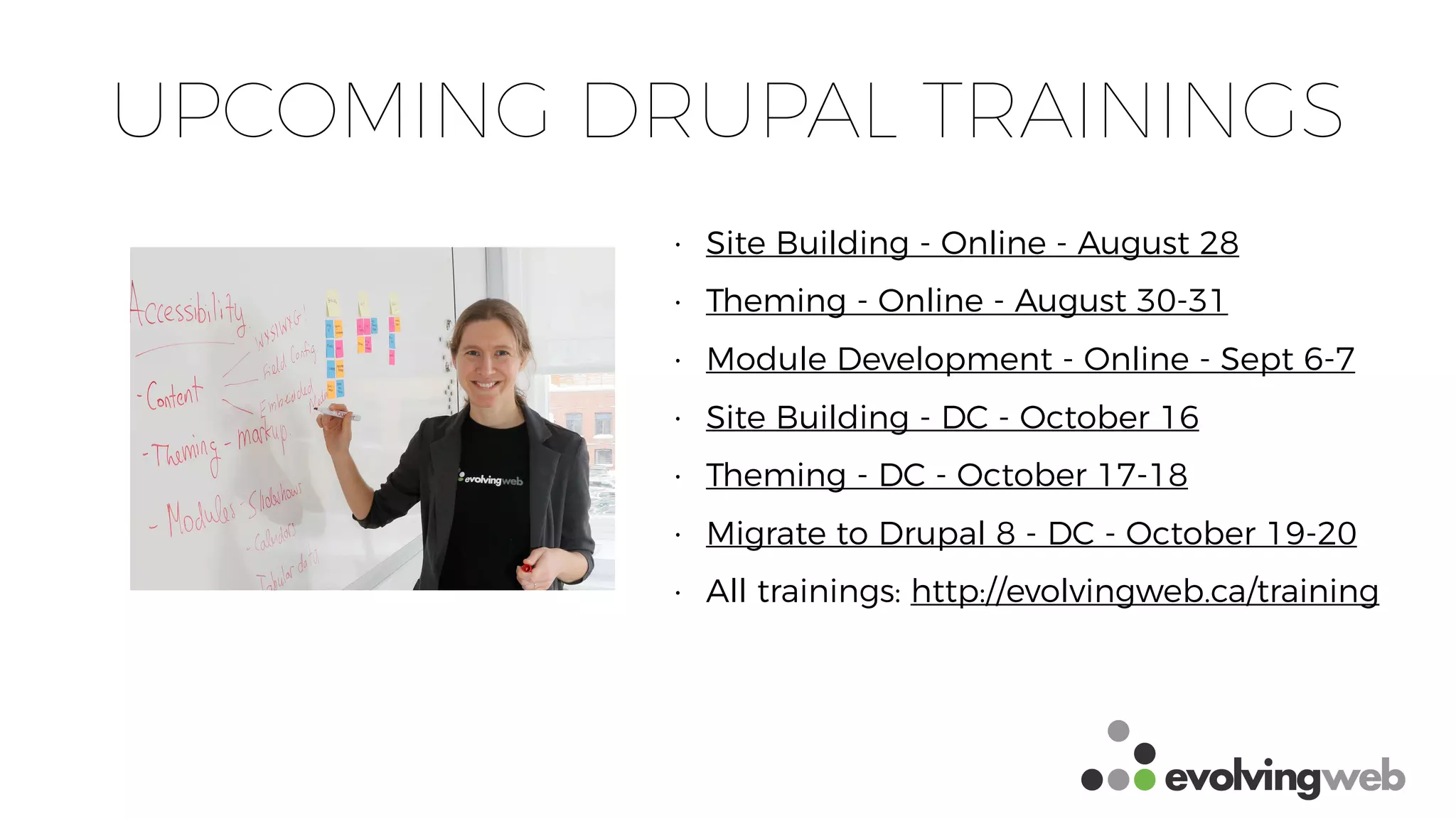 UPCOMING DRUPAL TRAININGS
• Site Building - Online - August 28
• Theming - Online - August 30-31
• Module Development - Online - Sept 6-7
• Site Building - DC - October 16
• Theming - DC - October 17-18
• Migrate to Drupal 8 - DC - October 19-20
• All trainings: http://evolvingweb.ca/training
 