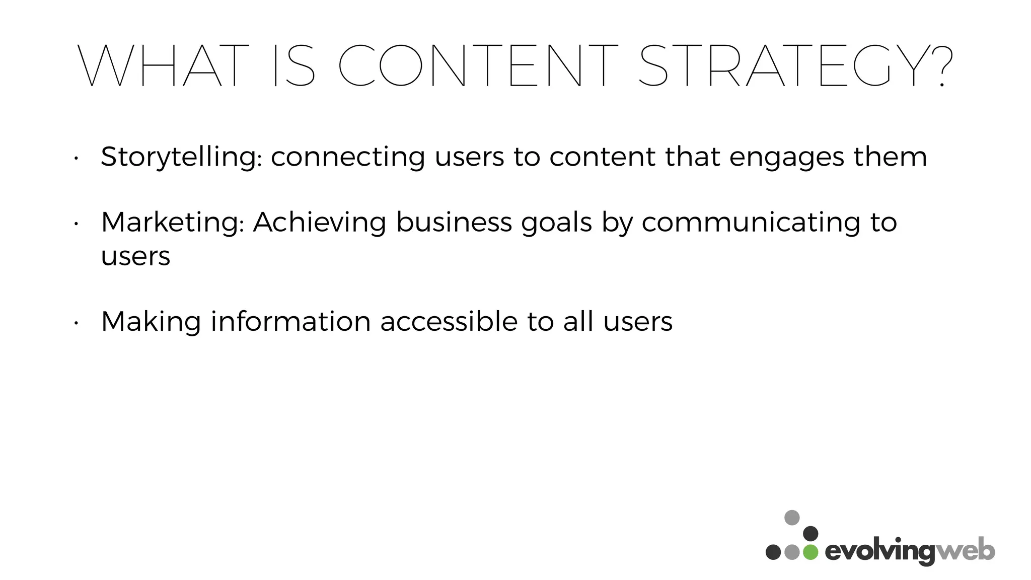 WHAT IS CONTENT STRATEGY?
• Storytelling: connecting users to content that engages them
• Marketing: Achieving business goals by communicating to
users
• Making information accessible to all users
 