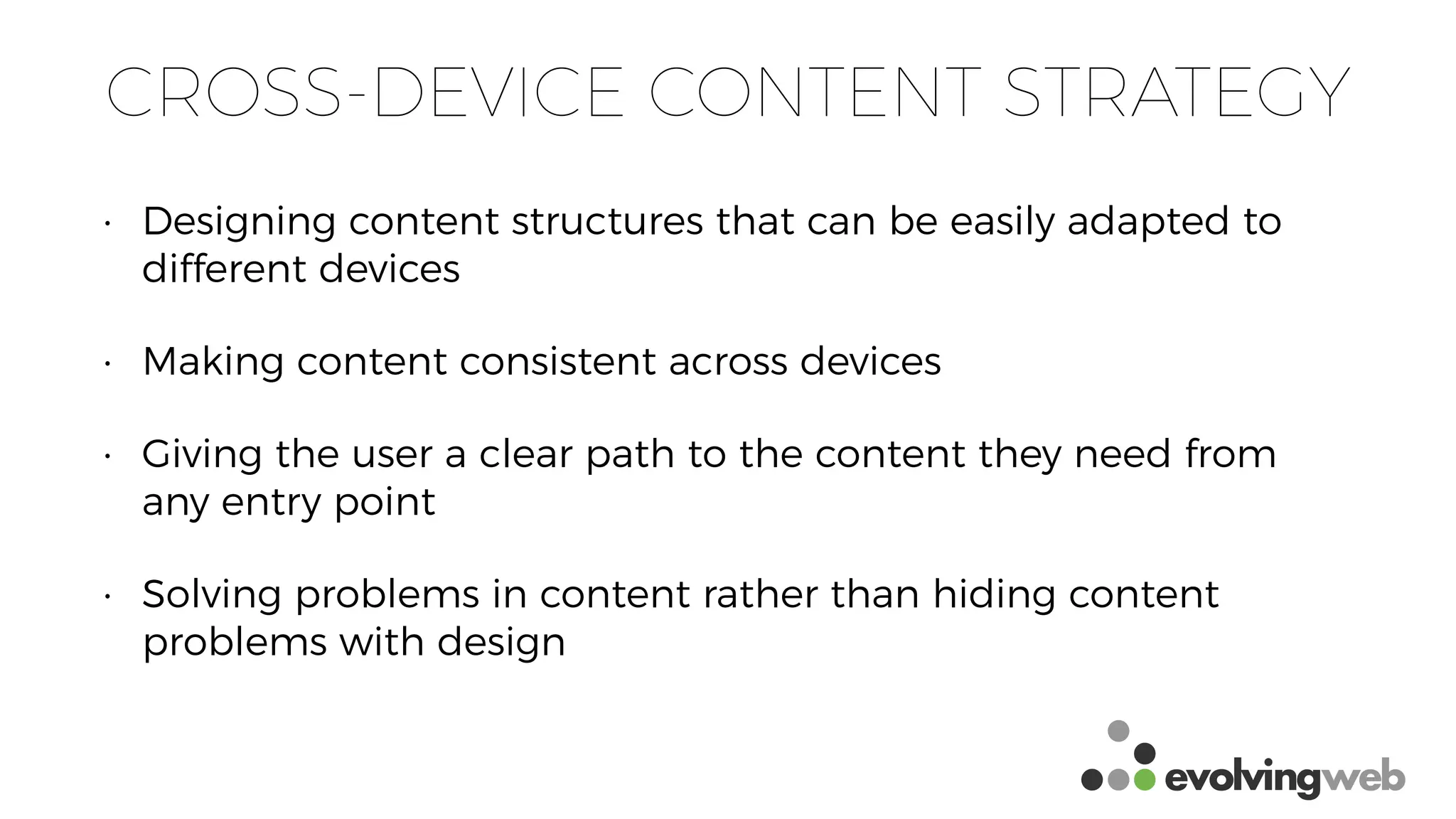 CROSS-DEVICE CONTENT STRATEGY
• Designing content structures that can be easily adapted to
different devices
• Making content consistent across devices
• Giving the user a clear path to the content they need from
any entry point
• Solving problems in content rather than hiding content
problems with design
 