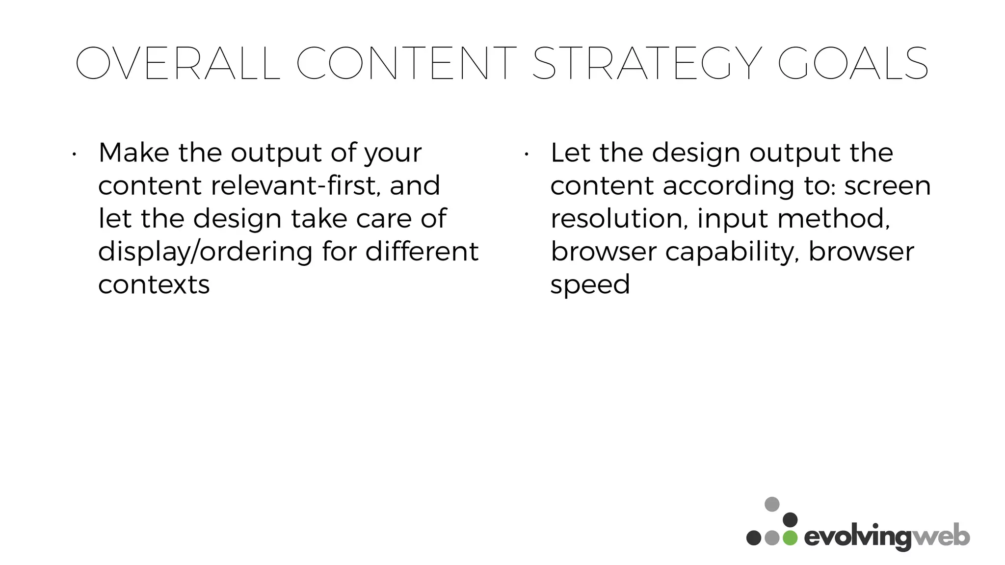 OVERALL CONTENT STRATEGY GOALS
• Make the output of your
content relevant-ﬁrst, and
let the design take care of
display/ordering for different
contexts
• Let the design output the
content according to: screen
resolution, input method,
browser capability, browser
speed
 