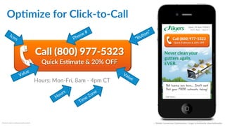 Opdmize  for  Click-­‐to-­‐Call  
Reference:  Byer’s  LeafGuard  GuTer  System  
HTML  Example:!
<a href="tel:+18009775323" class="clicktocall">Call (800)
977-5323 <span>Quick Estimate &amp; 20% OFF</span></a>!
Call  (800)  977-­‐5323  
Quick  Esdmate  &  20%  OFF  
Call  (800)  977-­‐5323  
Quick  Esdmate  &  20%  OFF  
Hours:  Mon-­‐Fri,  8am  -­‐  4pm  CT  
::    Mobile  Conversion  OpCmizaCon  |  Angie  SchoJmuller  @aschoJmuller  
Open  ‘dl  4pm  TODAY  
M-­‐F,  8am  –  4pm  CT  
 