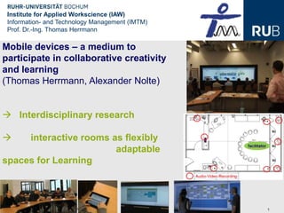 Institute for Applied Workscience (IAW)
 Information- and Technology Management (IMTM)
 Prof. Dr.-Ing. Thomas Herrmann

Mobile devices – a medium to
participate in collaborative creativity
and learning
(Thomas Herrmann, Alexander Nolte)


 Interdisciplinary research

    interactive rooms as flexibly
                        adaptable
spaces for Learning



 Thomas Herrmann   EC-Tel 2012 – Workshop MLCW12   1
 