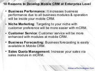 10 Reasons to Develop Mobile CRM at Enterprise Level
● Business Performance: It increases business
performance due to all business modules & operation
will be inside your mobile CRM.
● Niche Marketing: Targeting to your niche with
customer preference will be more easier with mCRM.
● Customer Service: Customer service will be more
enhanced with modules at mobile CRM.
● Business Forecasting: Business forecasting is easily
available in Mobile CRM.
● Sales Quota Management: Increase your sales via
sales module in mCRM.
AbbacusTechnologies.Com
 