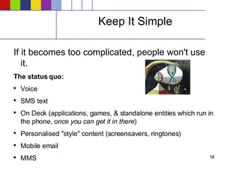 Keep It Simple If it becomes too complicated, people won't use it. The status quo: Voice SMS text On Deck (applications, games, & standalone entities which run in the phone,  once you can get it in there ) Personalised "style" content (screensavers, ringtones) Mobile email MMS   