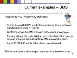 Current examples – SMS Plusdial and HKL (Helsinki City Transport): First in the world (2001) to offer the opportunity to buy metro and tram tickets via SMS in Helsinki. Customer shows the SMS message to the driver or conductor. Popular with people  under 30  & approximately half of the users  in this age group  are buying tickets by SMS on a weekly basis. About 11,000,000 mobile tickets have been delivered SMS ticket makes public transport services more flexible & faster.  