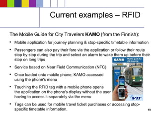 Current examples – RFID The Mobile Guide for City Travelers  KAMO  (from the Finnish): Mobile application for journey planning & stop-specific timetable information Passengers can also pay their fare via the application or follow their route stop by stop during the trip and select an alarm to wake them up before their stop on long trips Service based on Near Field Communication (NFC) Once loaded onto mobile phone, KAMO accessed using the phone's menu Touching the RFID tag with a mobile phone opens the application on the phone's display without the user having to access it separately via the menu Tags can be used for mobile travel ticket purchases or accessing stop-specific timetable information. 