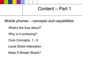 Content – Part 1 Mobile phones – concepts and capabilities What's the fuss about? Why is it confusing? Core Concepts, 1 - 5 Local Direct Interaction Keep It Simple Stupid ! 