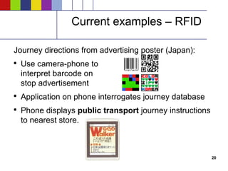 Current examples – RFID Journey directions from advertising poster (Japan): Use camera-phone to interpret barcode on stop advertisement Application on phone interrogates journey database Phone displays  public transport  journey instructions to nearest store. 