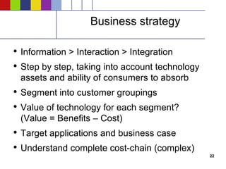 Business strategy Information > Interaction > Integration Step by step, taking into account technology assets and ability of consumers to absorb Segment into customer groupings Value of technology for each segment? (Value = Benefits – Cost) Target applications and business case Understand complete cost-chain (complex) 