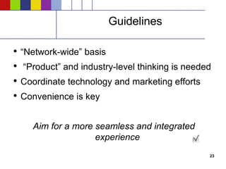 Guidelines “ Network-wide” basis “ Product” and industry-level thinking is needed Coordinate technology and marketing efforts Convenience is key Aim for a more seamless and integrated experience 