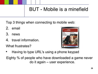 BUT - Mobile is a minefield Top 3 things when connecting to mobile web: email news travel information. What frustrates? Having to type URL's using a phone keypad Eighty % of people who have downloaded a game never do it again – user experience. 