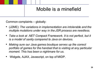 Mobile is a minefield Common complaints – globally: (J2ME):  The variations in implementation are intolerable and the multiple mutations under way in the JSR process are needless . Take a look at .NET Compact Framework. It is not perfect, but it is a model of sanity compared to Java on devices . Making sure our Java games boutique serves up the correct portfolio of games for the handset that is visiting at any particular moment. This has been a nightmare for us . Widgets, AJAX, Javascript, on top of MIDP. 