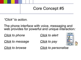 Core Concept #5 “ Click” to action. The phone interface with voice, messaging and web provides for powerful and unique interaction :   Click  to phone Click  to alert Click  to message Click  to pay Click  to browse Click  to personalise 