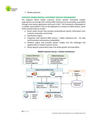  Mobile payments

HAPPIEST MINDS MOBILE CUSTOMER SERVICE FRAMEWORK
The Happiest Minds mobile customer service solution framework enables
organizations to leverage their existing CRM infrastructure by providing accessibility
through smart phone applications and result in GCC. The framework is developed on
a scalable, open platform that can be deployed on a variety of mobile devices. Some
of the solution features include:
     Social media service that provides product/brand specific information from
        customer and public communities
     Gamification engine
     Integration with backend CRM systems – Siebel, Salesforce.com – for data
        synchronization and seamless compatibility
     Analytics engine that provides greater insights into the challenges and
        opportunities in mobile customer service
     Device agnostic presentation layer that allows greater interoperability

                     Mobile Customer Service – Solution Architecture




4|Page
                                        © Happiest Minds Technologies Pvt. Ltd. All Rights Reserved
 