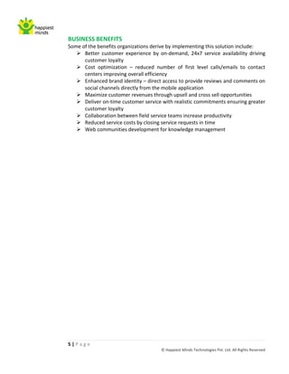 BUSINESS BENEFITS
Some of the benefits organizations derive by implementing this solution include:
    Better customer experience by on-demand, 24x7 service availability driving
      customer loyalty
    Cost optimization – reduced number of first level calls/emails to contact
      centers improving overall efficiency
    Enhanced brand identity – direct access to provide reviews and comments on
      social channels directly from the mobile application
    Maximize customer revenues through upsell and cross sell opportunities
    Deliver on-time customer service with realistic commitments ensuring greater
      customer loyalty
    Collaboration between field service teams increase productivity
    Reduced service costs by closing service requests in time
    Web communities development for knowledge management




5|Page
                                      © Happiest Minds Technologies Pvt. Ltd. All Rights Reserved
 