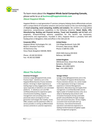 To learn more about the Happiest Minds Social Computing Console,
please write to us at business@happiestminds.com
About Happiest Minds
Happiest Minds is a next-generation IT services company helping clients differentiate and win
with a unique blend of innovative solutions and services based on the core technology pillars
of cloud computing, social computing, mobility and analytics. We combine an unparalleled
experience, comprehensive capabilities in the following industries: Retail, Media, CPG,
Manufacturing, Banking and Financial services, Travel and Hospitality and Hi-Tech with
pragmatic, forward-thinking advisory capabilities for the world’s top businesses,
governments and organizations. Founded in 2011, Happiest Minds is privately held with
headquarters in Bangalore, India and offices in the USA and UK.
Corporate Office                                 United States
Happiest Minds Technologies Pvt. Ltd.            116 Village Boulevard, Suite 200
Block II, Velankani Tech Park                    Princeton, New Jersey, 08540
43 Electronics City                              Phone:+1 609 951 2296
Hosur Road, Bangalore 560100, INDIA
                                                 2018 156th Avenue NE #224
Phone: +91 80 332 03333                          Bellevue, WA 98007
Fax: +91 80 332 03000
                                                 United Kingdom
                                                 200 Brook Drive, Green Park, Reading
                                                 Berkshire, RG2 6UB
                                                 Phone: +44 11892 56072
                                                 Fax: + 44 11892 56073

About The Authors
Sreeman N Vangari                                 Saragur Srihari
(sreeman.vangari@happiestminds.com)is             (saragur.srihari@happiestminds.com) is the
Practice Head – Salesforce.com in the             Vice President of Happiest Minds Business
Happiest Minds Business Process Solutions         Process Solutions division. As a senior leader
division. He brings in-depth experience in        in the organization he brings in extensive
leading large turnkey engagements in CRM          experience in General Management,
space especially on Salesforce.com and Siebel     Operations, Manufacturing and Supply Chain
platforms. A Salesforce.com and PMI               management. A certified Black Belt and Six
certified professional his experience spans       Sigma Leader of multiple business units, he is
around practice building, program                 adept at developing new products with
management and consulting arena. He is            innovative framework driving sustainable
passionate about convergence of next              growth and profitability through strategic
generation technologies like mobility, social,    vision and sound execution. He has a highly
CRM, analytics and the potential it offers to     successful track record with start-up
service provides in coming up differentiated      businesses, international & domestic
services centered on customer experience.         operations and extensive experience in
                                                  leading transformational and global supply
                                                  chain management programs.




6|Page
                                                 © Happiest Minds Technologies Pvt. Ltd. All Rights Reserved
 