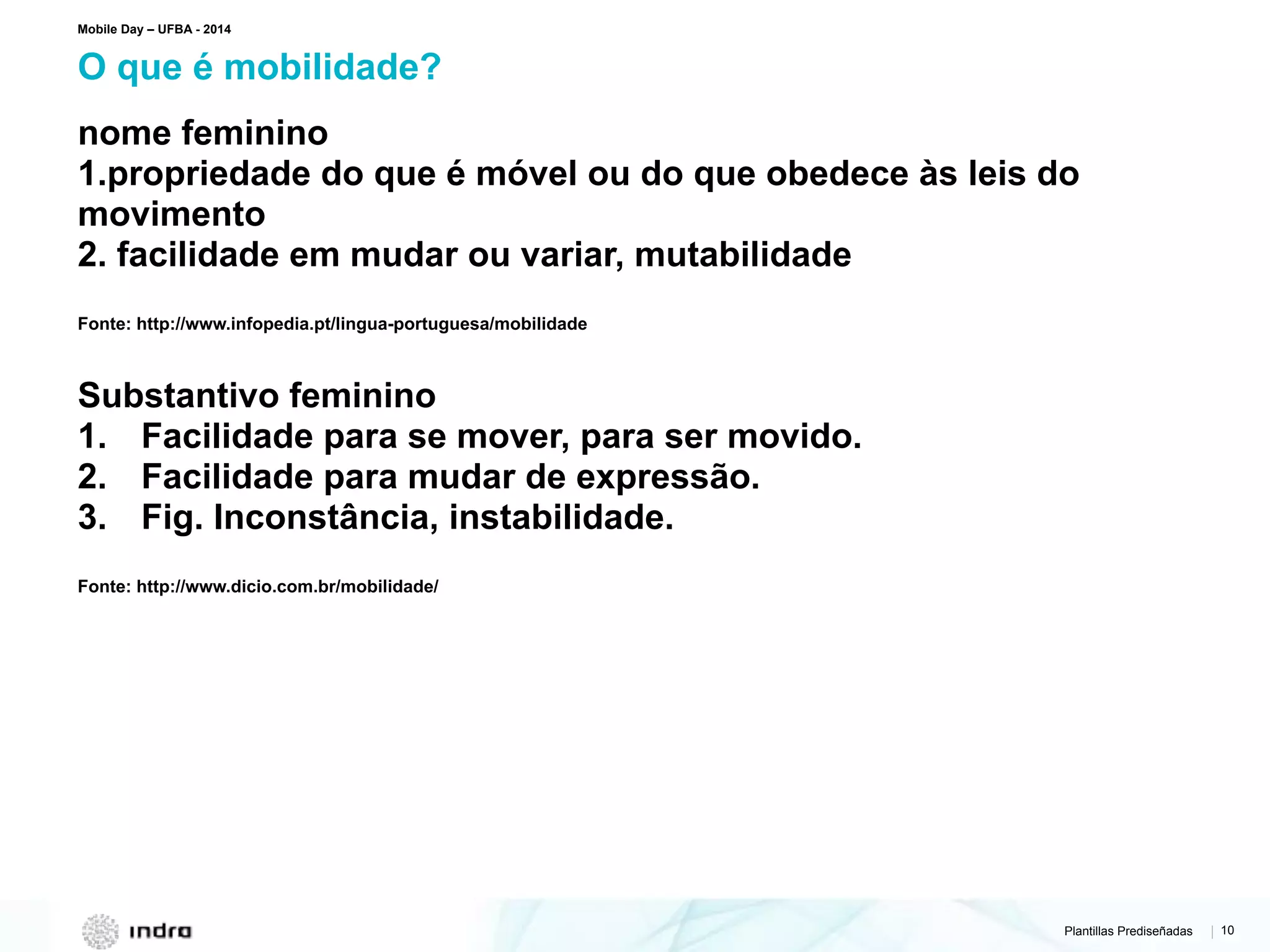 Plantillas Prediseñadas | 10
nome feminino
1.propriedade do que é móvel ou do que obedece às leis do
movimento
2. facilidade em mudar ou variar, mutabilidade
Fonte: http://www.infopedia.pt/lingua-portuguesa/mobilidade
Substantivo feminino
1. Facilidade para se mover, para ser movido.
2. Facilidade para mudar de expressão.
3. Fig. Inconstância, instabilidade.
Fonte: http://www.dicio.com.br/mobilidade/
O que é mobilidade?
Mobile Day – UFBA - 2014
 
