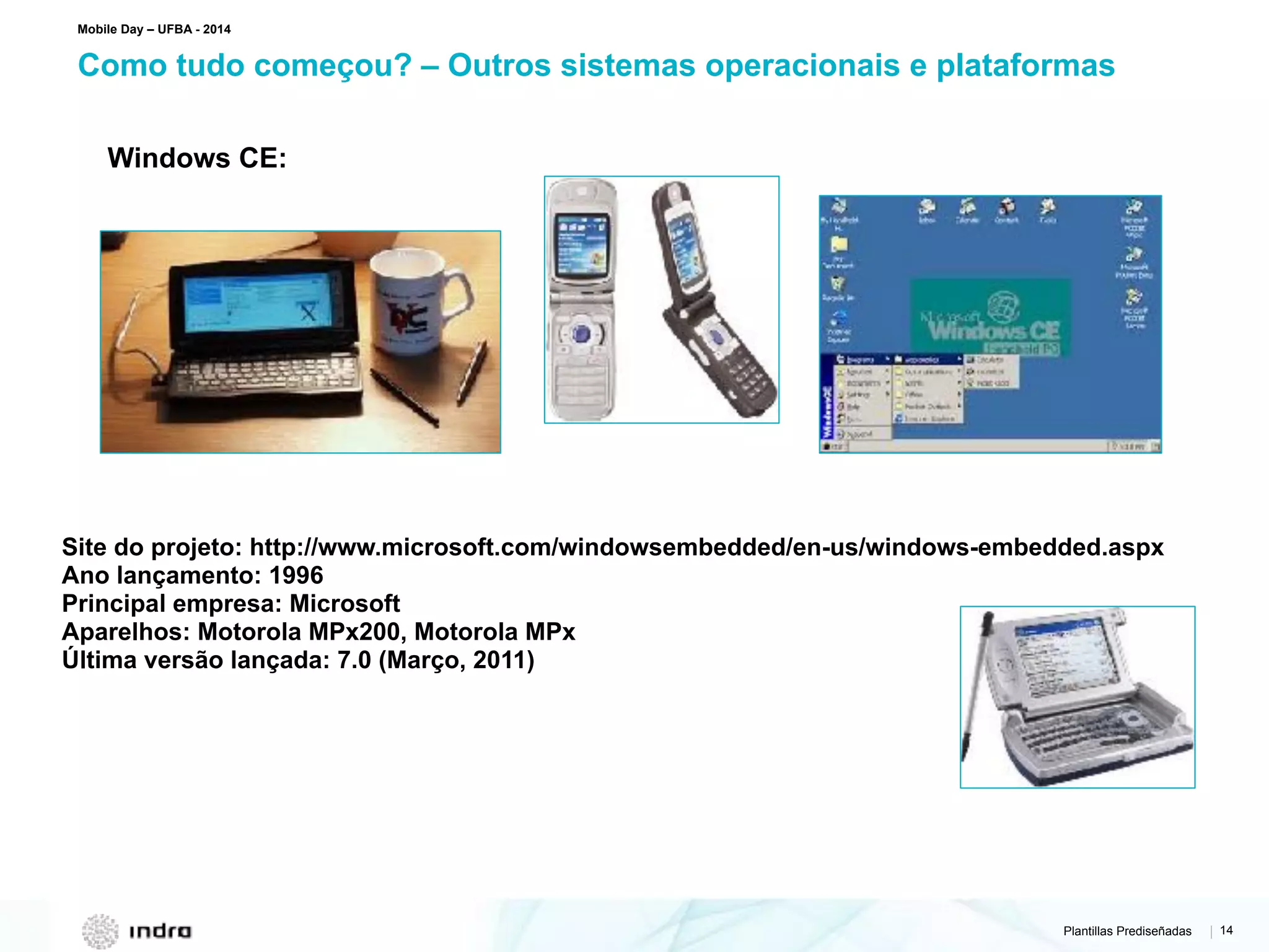 Plantillas Prediseñadas | 14
Como tudo começou? – Outros sistemas operacionais e plataformas
Mobile Day – UFBA - 2014
Windows CE:
Site do projeto: http://www.microsoft.com/windowsembedded/en-us/windows-embedded.aspx
Ano lançamento: 1996
Principal empresa: Microsoft
Aparelhos: Motorola MPx200, Motorola MPx
Última versão lançada: 7.0 (Março, 2011)
 