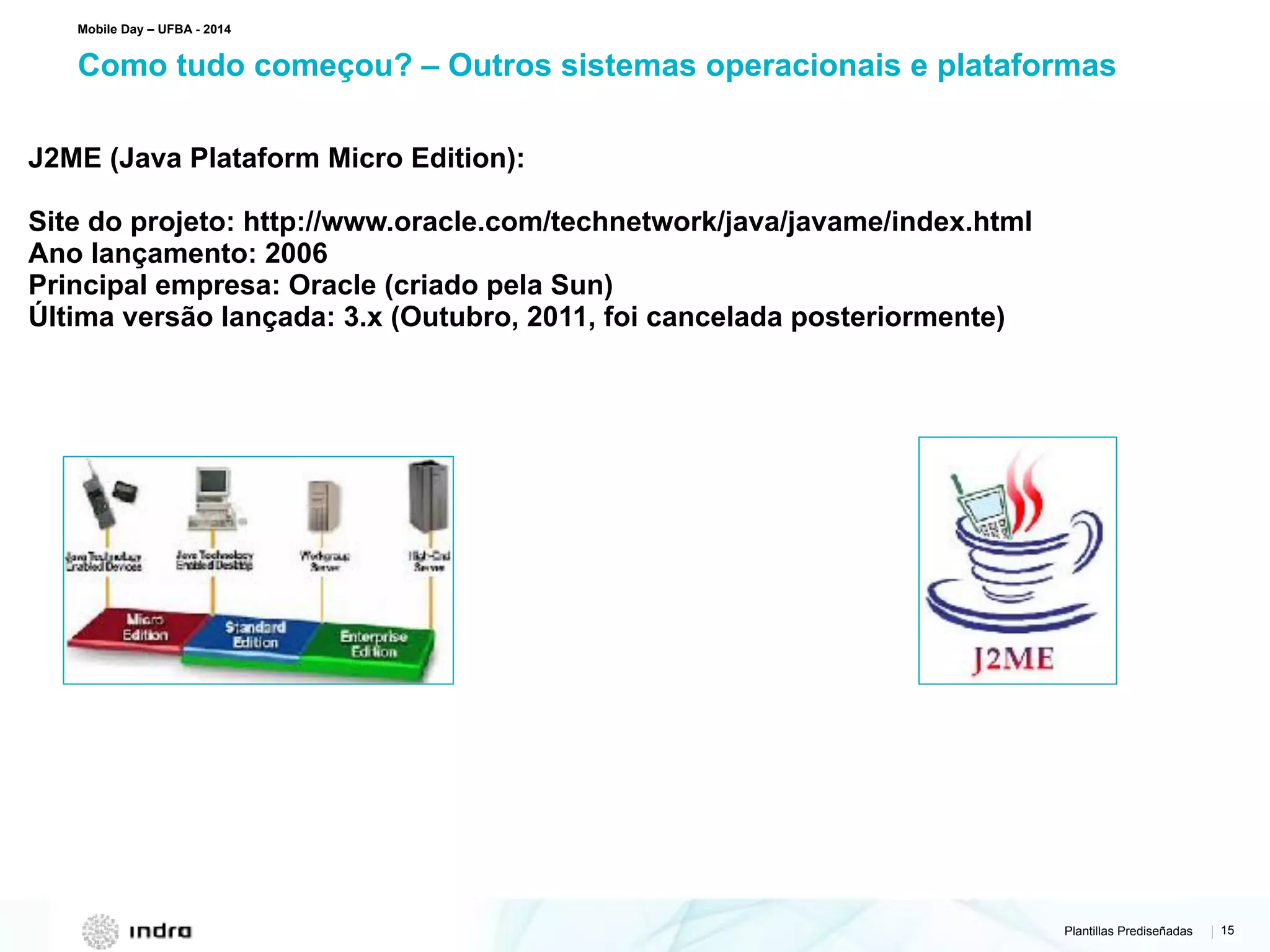 Plantillas Prediseñadas | 15
Como tudo começou? – Outros sistemas operacionais e plataformas
Mobile Day – UFBA - 2014
J2ME (Java Plataform Micro Edition):
Site do projeto: http://www.oracle.com/technetwork/java/javame/index.html
Ano lançamento: 2006
Principal empresa: Oracle (criado pela Sun)
Última versão lançada: 3.x (Outubro, 2011, foi cancelada posteriormente)
 