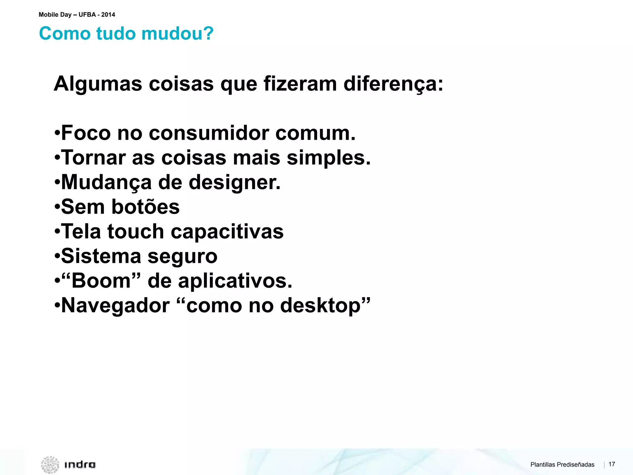 Plantillas Prediseñadas | 17
Como tudo mudou?
Mobile Day – UFBA - 2014
Algumas coisas que fizeram diferença:
•Foco no consumidor comum.
•Tornar as coisas mais simples.
•Mudança de designer.
•Sem botões
•Tela touch capacitivas
•Sistema seguro
•“Boom” de aplicativos.
•Navegador “como no desktop”
 