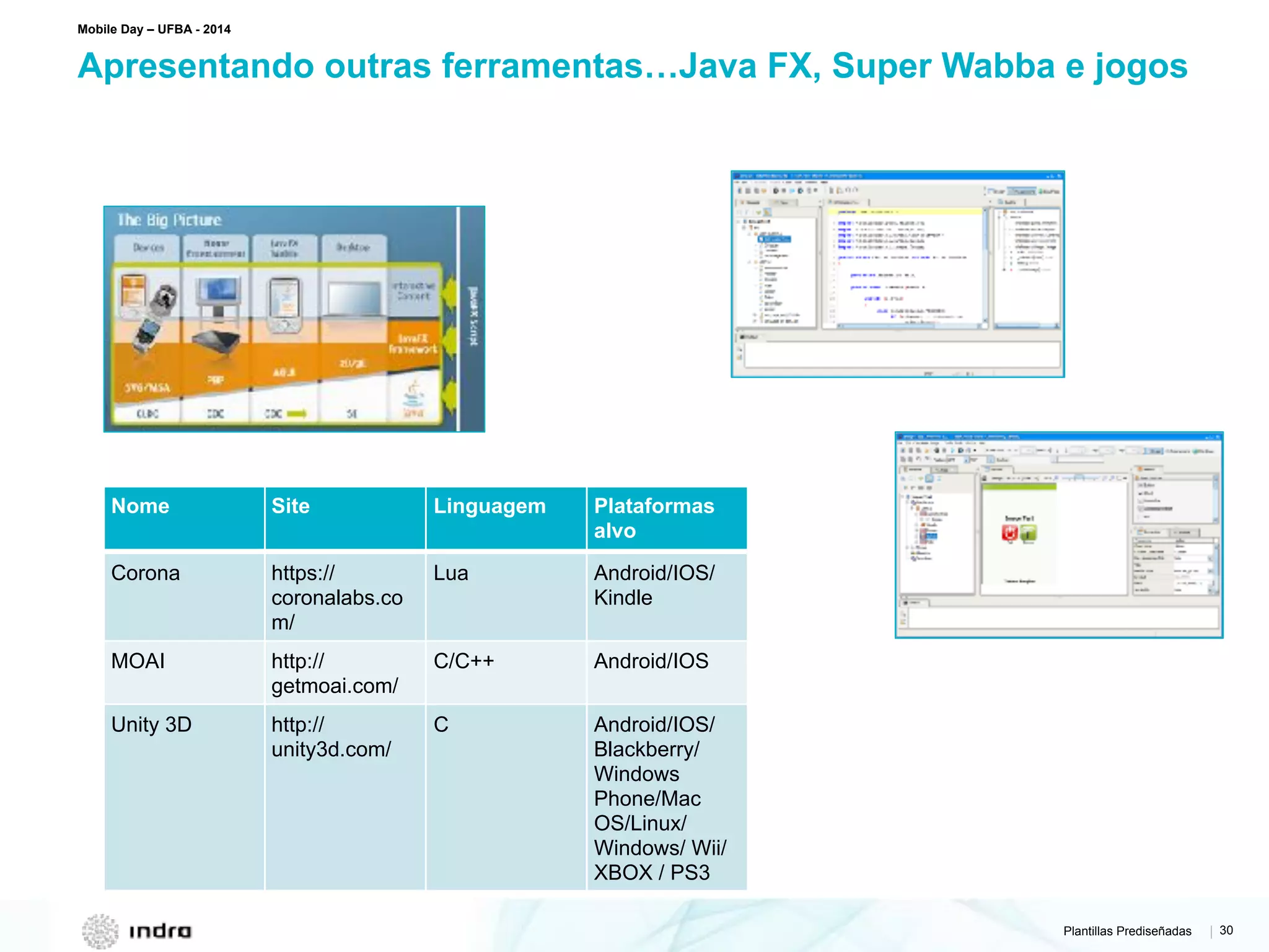 Plantillas Prediseñadas | 30
Apresentando outras ferramentas…Java FX, Super Wabba e jogos
Mobile Day – UFBA - 2014
Nome Site Linguagem Plataformas
alvo
Corona https://
coronalabs.co
m/
Lua Android/IOS/
Kindle
MOAI http://
getmoai.com/
C/C++ Android/IOS
Unity 3D http://
unity3d.com/
C Android/IOS/
Blackberry/
Windows
Phone/Mac
OS/Linux/
Windows/ Wii/
XBOX / PS3
 